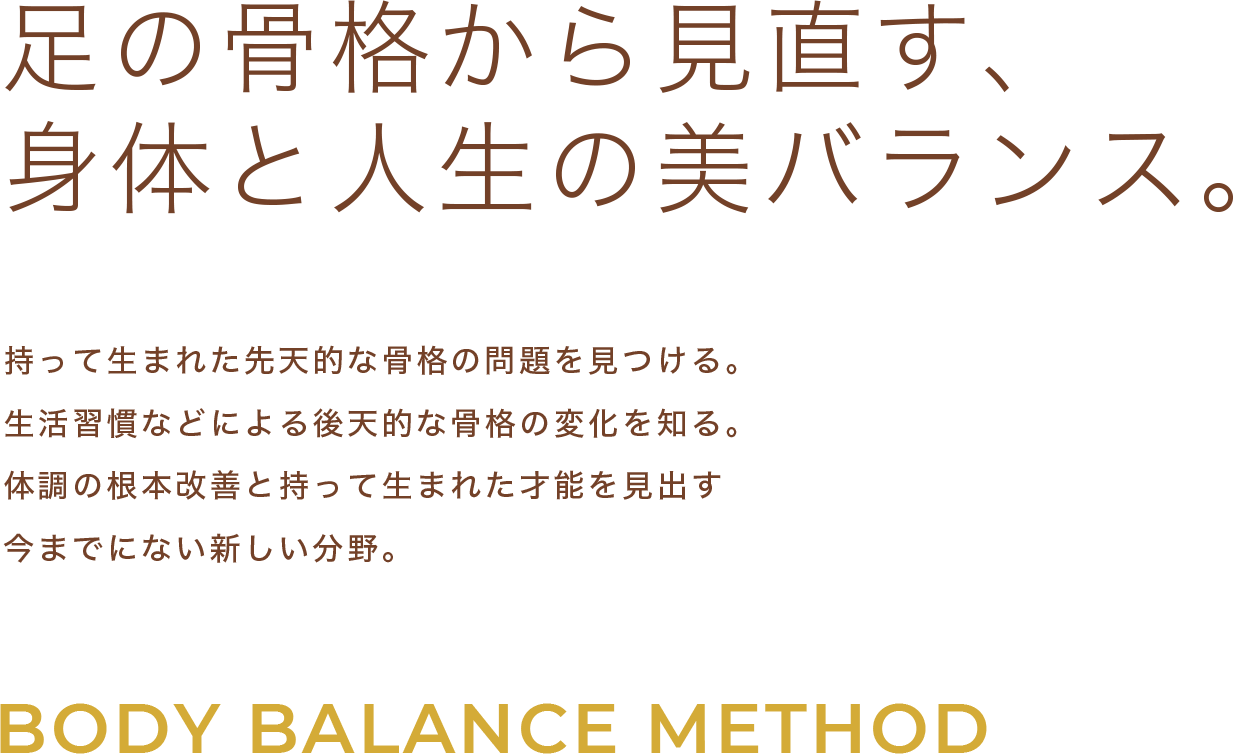 足の骨格から作られる 身体と人生の美バランス。 持って生まれた先天的な骨格の問題を見つける。 生活習慣などによる後天的な骨格の変化を知る。 その上で筋肉から骨格・神経・ホルモンを整え、 根本から改善した身体で健康的な人生を歩む。 「ボディバランスメソッド」は、 今までにない新しい分野のスペシャリストです。